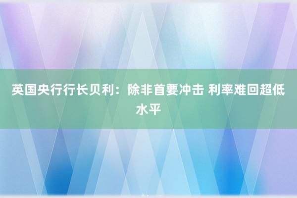 英国央行行长贝利：除非首要冲击 利率难回超低水平