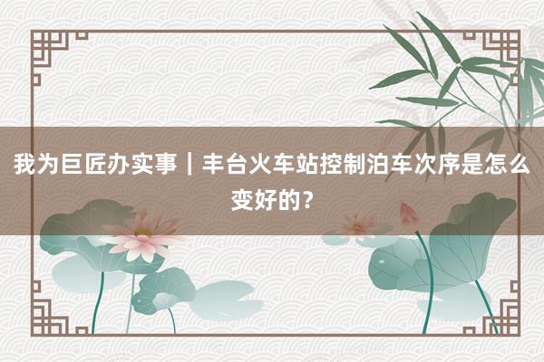 我为巨匠办实事｜丰台火车站控制泊车次序是怎么变好的？