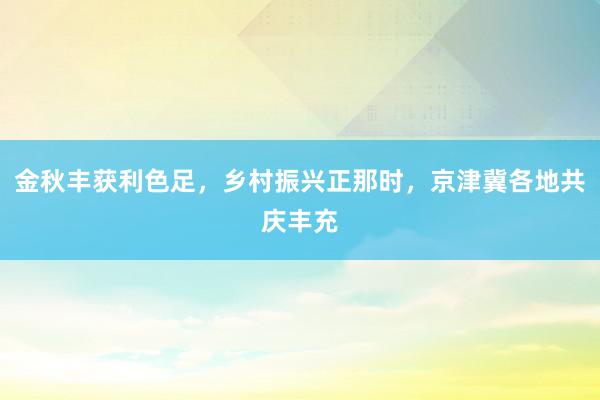 金秋丰获利色足，乡村振兴正那时，京津冀各地共庆丰充