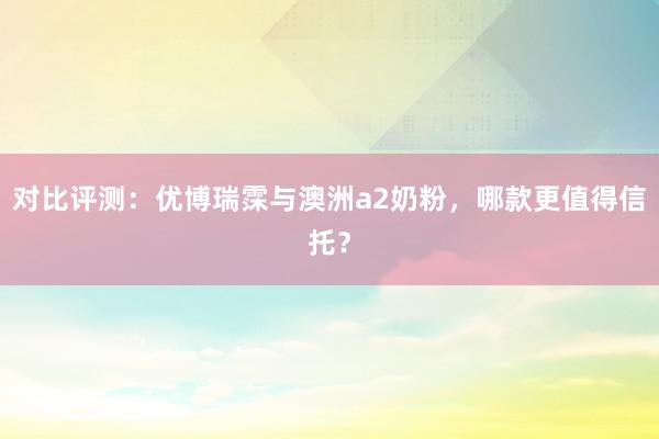 对比评测：优博瑞霂与澳洲a2奶粉，哪款更值得信托？