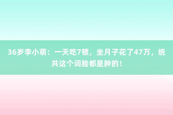 36岁李小萌：一天吃7顿，坐月子花了47万，统共这个词脸都是肿的！