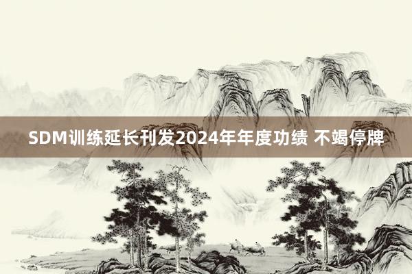 SDM训练延长刊发2024年年度功绩 不竭停牌