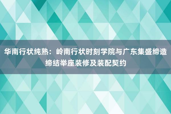 华南行状纯熟：岭南行状时刻学院与广东集盛缔造缔结举座装修及装配契约