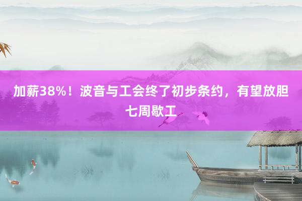 加薪38%！波音与工会终了初步条约，有望放胆七周歇工