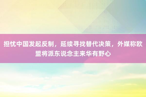 担忧中国发起反制，延续寻找替代决策，外媒称欧盟将派东说念主来华有野心