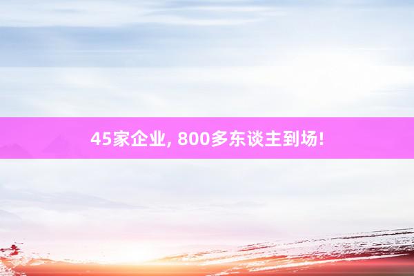 45家企业, 800多东谈主到场!