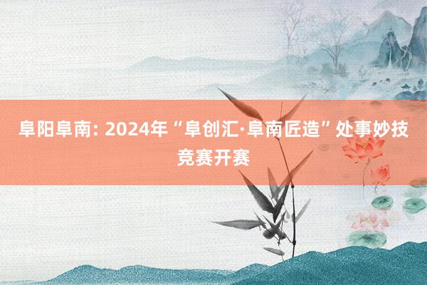 阜阳阜南: 2024年“阜创汇·阜南匠造”处事妙技竞赛开赛