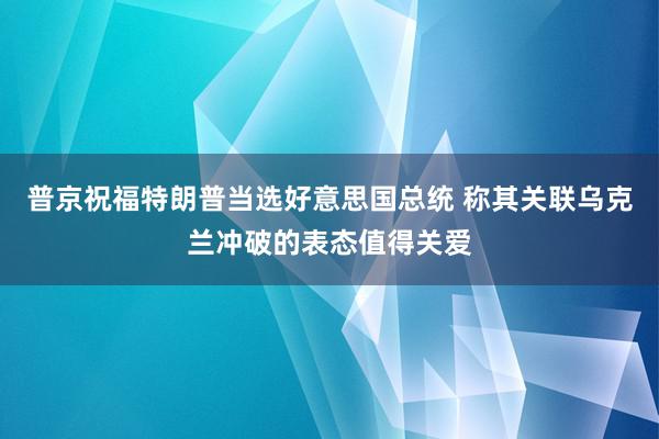 普京祝福特朗普当选好意思国总统 称其关联乌克兰冲破的表态值得关爱