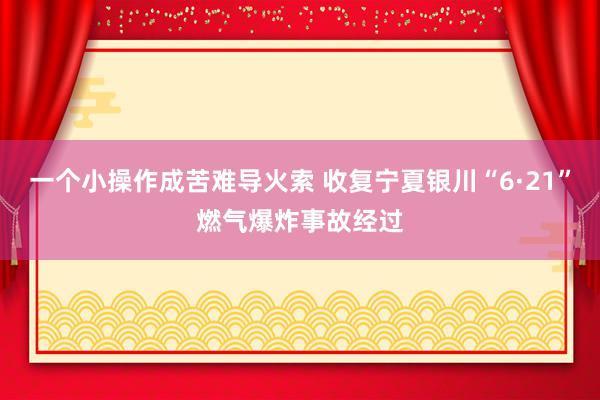 一个小操作成苦难导火索 收复宁夏银川“6·21”燃气爆炸事故经过