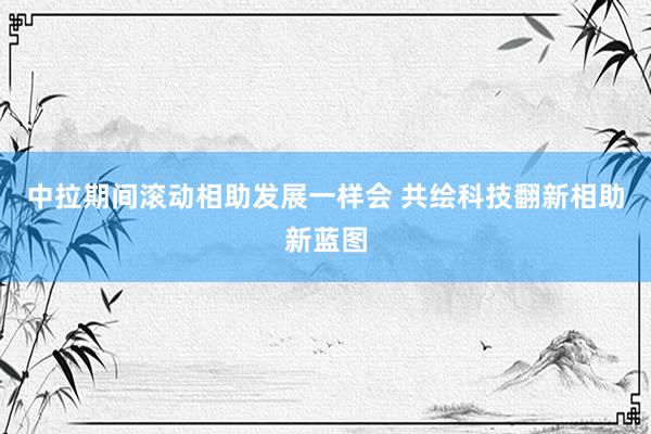 中拉期间滚动相助发展一样会 共绘科技翻新相助新蓝图