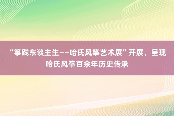 “筝践东谈主生——哈氏风筝艺术展”开展，呈现哈氏风筝百余年历史传承