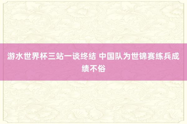 游水世界杯三站一谈终结 中国队为世锦赛练兵成绩不俗