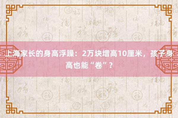 上海家长的身高浮躁：2万块增高10厘米，孩子身高也能“卷”？